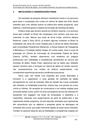 Renata Gonçalves Curty; Jucenir da Silva Serafim
A formação em ciência de dados: uma análise preliminar do panorama estadunidense
Inf. Inf., Londrina, v. 21, n. 2, p. 307 – 331, maio/ago., 2016.
http:www.uel.br/revistas/informacao/ 325
4 IMPLICAÇÕES E CONSIDERAÇÕES FINAIS
Os resultados da pesquisa oferecem indicadores iniciais e um panorama
geral sobre a composição dos cursos em ciência de dados dos EUA, dando
subsídios para uma reflexão quanto ao público-alvo destes programas, seus
objetivos, e diretrizes gerais a respeito da formação de cientistas de dados.
Embora ainda seja carreira recente em território nacional, e os anúncios
ativos pelo LinkedIn no Brasil não ultrapassem uma centena, esta área vem
crescendo no país. Mesmo que ainda de forma tímida, conforme destaca
Breternitz, Lopes e Silva (2015), já existem algumas iniciativas no Brasil na
modalidade lato sensu de cursos voltados para a ciência de dados oferecidos
pela Universidade Presbiteriana Mackenzie, a Escola Superior de Propaganda
e Marketing e a Fundação Getúlio Vargas. Em outros casos, como o curso de
graduação em Ciência da Informação da Universidade Federal de Santa
Catarina (UFSC), também observamos uma tendência em preparar
profissionais com habilidades e competências semelhantes às comuns aos
cientistas de dados. Desse modo, esperamos que os dados aqui relatados
possam contribuir para a formação em ciência de dados em âmbito nacional,
não necessariamente nos moldes do sistema estadunidense, mas
considerando experiências pioneiras e tendências precursoras.
Como visto, tem havido uma expansão dos cursos destinados a
formarem e a capacitarem a nova geração de cientistas de dados
principalmente em nível de mestrado. Mais da metade dos cursos analisados
são ofertados na modalidade presencial, embora haja uma parcela de cursos
online ou híbridos. Há variações de nomenclatura e de créditos exigidos para
conclusão destes cursos, porém há certa convergência de foco de interesse em
estudantes com bagagem nas áreas da computação, a estatística e a
matemática, indicando uma predominância de perfil do público-alvo e dos
ingressantes destes programas. Os pré-requisitos solicitados aos ingressantes
têm consonância com os objetivos e propostas gerais de abordagem de
conteúdos dos cursos, que estão fortemente ligados às áreas acima indicadas.
Também foi possível observar que as habilidades e competências exigidas em
 