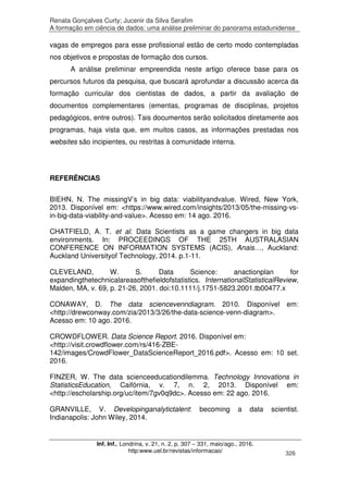 Renata Gonçalves Curty; Jucenir da Silva Serafim
A formação em ciência de dados: uma análise preliminar do panorama estadunidense
Inf. Inf., Londrina, v. 21, n. 2, p. 307 – 331, maio/ago., 2016.
http:www.uel.br/revistas/informacao/ 326
vagas de empregos para esse profissional estão de certo modo contempladas
nos objetivos e propostas de formação dos cursos.
A análise preliminar empreendida neste artigo oferece base para os
percursos futuros da pesquisa, que buscará aprofundar a discussão acerca da
formação curricular dos cientistas de dados, a partir da avaliação de
documentos complementares (ementas, programas de disciplinas, projetos
pedagógicos, entre outros). Tais documentos serão solicitados diretamente aos
programas, haja vista que, em muitos casos, as informações prestadas nos
websites são incipientes, ou restritas à comunidade interna.
REFERÊNCIAS
BIEHN, N. The missingV’s in big data: viabilityandvalue. Wired, New York,
2013. Disponível em: <https://www.wired.com/insights/2013/05/the-missing-vs-
in-big-data-viability-and-value>. Acesso em: 14 ago. 2016.
CHATFIELD, A. T. et al. Data Scientists as a game changers in big data
environments. In: PROCEEDINGS OF THE 25TH AUSTRALASIAN
CONFERENCE ON INFORMATION SYSTEMS (ACIS), Anais…, Auckland:
Auckland Universityof Technology, 2014. p.1-11.
CLEVELAND, W. S. Data Science: anactionplan for
expandingthetechnicalareasofthefieldofstatistics. InternationalStatisticalReview,
Malden, MA, v. 69, p. 21-26, 2001. doi:10.1111/j.1751-5823.2001.tb00477.x
CONAWAY, D. The data sciencevenndiagram. 2010. Disponível em:
<http://drewconway.com/zia/2013/3/26/the-data-science-venn-diagram>.
Acesso em: 10 ago. 2016.
CROWDFLOWER. Data Science Report. 2016. Disponível em:
<http://visit.crowdflower.com/rs/416-ZBE-
142/images/CrowdFlower_DataScienceReport_2016.pdf>. Acesso em: 10 set.
2016.
FINZER, W. The data scienceeducationdilemma. Technology Innovations in
StatisticsEducation, Caifórnia, v. 7, n. 2, 2013. Disponível em:
<http://escholarship.org/uc/item/7gv0q9dc>. Acesso em: 22 ago. 2016.
GRANVILLE, V. Developinganalytictalent: becoming a data scientist.
Indianapolis: John Wiley, 2014.
 