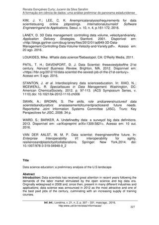 Renata Gonçalves Curty; Jucenir da Silva Serafim
A formação em ciência de dados: uma análise preliminar do panorama estadunidense
Inf. Inf., Londrina, v. 21, n. 2, p. 307 – 331, maio/ago., 2016.
http:www.uel.br/revistas/informacao/ 327
KIM, J. Y.; LEE, C. K. Anempiricalanalysisofrequirements for data
scientistsusing online jobpostings. InternationalJournalof Software
Engineeringand its Applications, Seoul, v. 10, n. 4, p.161-172, 2016.
LANEY, D. 3D Data management: controlling data volume, velocityandvariety.
Application Delivery Strategies, Stanford. 2001. Disponível em:
<http://blogs.gartner.com/doug-laney/files/2012/01/ad949-3D-Data-
Management-Controlling-Data-Volume-Velocity-and-Variety.pdf>. Acesso em:
20 ago. 2016.
LOUKIDES, Mike. Whatis data science?Sebastopol, CA: O'Reilly Media, 2011.
PATIL, T. H.; DAVENPORT, D. J. Data Scientist: thesexiestjobofthe 21st
century. Harvard Business Review, Brighton, MA, 2012. Disponível em:
<https://hbr.org/2012/10/data-scientist-the-sexiest-job-of-the-21st-century>.
Acesso em: 5 ago. 2016.
STANTON, J. et al. Interdisciplinary data scienceeducation. In: XIAO, N..;
MCEWEN,L. R. SpecialIssues in Data Management. Washington, DC:
American ChemicalSociety, 2012. p. 97-113. (ACS Symposium Series, v.
1110).doi: 10.1021/bk-2012-1110.ch006
SWAN, A.; BROWN, S. The skills, role andcareerstructureof data
scientistsandcurators: anassessmentofcurrentpracticeand future needs.
Reporttothe Joint Information Systems Committee (JISC). Truro: Key
Perspectives for JISC, 2008. 34 p.
WARD, S.; BARKER, A. Undefinedby data: a surveyof big data definitions.
2013. Disponível em: <arXivpreprint arXiv:1309.5821>. Acesso em: 10 out.
2016.
VAN DER AALST, W. M. P. Data scientist: theengineerofthe future. In:
Enterprise Interoperability VI: interoperability for agility,
resilienceandplasticityofcollaborations. Springer: New York,2014. doi:
10.1007/978-3-319-04948-9_2
Title
Data science education: a preliminary analysis of the U.S landscape
Abstract
Introduction: Data scientists has received great attention in recent years following the
demands of the labor market stimulated by the open science and big data era.
Originally widespread in 2008 and, since then, present in many different industries and
applications; data science was announced in 2012 as the most attractive and one of
the best paid jobs of the century, culminating with an increasing supply of training
courses.
 