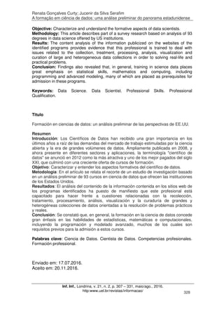 Renata Gonçalves Curty; Jucenir da Silva Serafim
A formação em ciência de dados: uma análise preliminar do panorama estadunidense
Inf. Inf., Londrina, v. 21, n. 2, p. 307 – 331, maio/ago., 2016.
http:www.uel.br/revistas/informacao/ 328
Objective: Characterize and understand the formative aspects of data scientists.
Methodology: This article describes part of a survey research based on analysis of 93
degrees in data science offered by US institutions.
Results: The content analysis of the information publicized on the websites of the
identified programs provides evidence that this professional is trained to deal with
issues related to the collection, treatment, processing, analysis, visualization and
curation of large and heterogeneous data collections in order to solving real-life and
practical problems.
Conclusion: Findings also revealed that, in general, training in science data places
great emphasis on statistical skills, mathematics and computing, including
programming and advanced modeling, many of which are placed as prerequisites for
admission in these programs.
Keywords: Data Science. Data Scientist. Professional Skills. Professional
Qualification.
Titulo
Formación en ciencias de datos: un análisis preliminar de las perspectivas de EE.UU.
Resumen
Introducción: Los Científicos de Datos han recibido una gran importancia en los
últimos años a raíz de las demandas del mercado de trabajo estimuladas por la ciencia
abierta y la era de grandes volúmenes de datos. Ampliamente publicada en 2008, y
ahora presente en diferentes sectores y aplicaciones, la terminología "científico de
datos" se anunció en 2012 como la más atractiva y uno de los mejor pagados del siglo
XXI, que culminó con una creciente oferta de cursos de formación.
Objetivo: Caracterizar y entender los aspectos formativos del científico de datos.
Metodología: En el artículo se relata el recorte de un estudio de investigación basado
en un análisis preliminar de 93 cursos en ciencia de datos que ofrecen las instituciones
de los Estados Unidos.
Resultados: El análisis del contenido de la información contenida en los sitios web de
los programas identificados ha puesto de manifiesto que este profesional está
capacitado para hacer frente a cuestiones relacionadas con la recolección,
tratamiento, procesamiento, análisis, visualización y la curaduría de grandes y
heterogéneas colecciones de datos orientadas a la resolución de problemas prácticos
y reales.
Conclusión: Se constató que, en general, la formación en la ciencia de datos concede
gran énfasis en las habilidades de estadísticas, matemáticas e computacionales,
incluyendo la programación y modelado avanzado, muchos de los cuales son
requisitos previos para la admisión a estos cursos.
Palabras clave: Ciencia de Datos. Cientista de Datos. Competencias profesionales.
Formación professional.
Enviado em: 17.07.2016.
Aceito em: 20.11.2016.
 