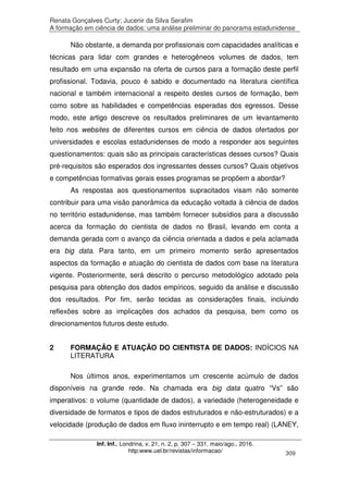 Renata Gonçalves Curty; Jucenir da Silva Serafim
A formação em ciência de dados: uma análise preliminar do panorama estadunidense
Inf. Inf., Londrina, v. 21, n. 2, p. 307 – 331, maio/ago., 2016.
http:www.uel.br/revistas/informacao/ 309
Não obstante, a demanda por profissionais com capacidades analíticas e
técnicas para lidar com grandes e heterogêneos volumes de dados, tem
resultado em uma expansão na oferta de cursos para a formação deste perfil
profissional. Todavia, pouco é sabido e documentado na literatura científica
nacional e também internacional a respeito destes cursos de formação, bem
como sobre as habilidades e competências esperadas dos egressos. Desse
modo, este artigo descreve os resultados preliminares de um levantamento
feito nos websites de diferentes cursos em ciência de dados ofertados por
universidades e escolas estadunidenses de modo a responder aos seguintes
questionamentos: quais são as principais características desses cursos? Quais
pré-requisitos são esperados dos ingressantes desses cursos? Quais objetivos
e competências formativas gerais esses programas se propõem a abordar?
As respostas aos questionamentos supracitados visam não somente
contribuir para uma visão panorâmica da educação voltada à ciência de dados
no território estadunidense, mas também fornecer subsídios para a discussão
acerca da formação do cientista de dados no Brasil, levando em conta a
demanda gerada com o avanço da ciência orientada a dados e pela aclamada
era big data. Para tanto, em um primeiro momento serão apresentados
aspectos da formação e atuação do cientista de dados com base na literatura
vigente. Posteriormente, será descrito o percurso metodológico adotado pela
pesquisa para obtenção dos dados empíricos, seguido da análise e discussão
dos resultados. Por fim, serão tecidas as considerações finais, incluindo
reflexões sobre as implicações dos achados da pesquisa, bem como os
direcionamentos futuros deste estudo.
2 FORMAÇÃO E ATUAÇÃO DO CIENTISTA DE DADOS: INDÍCIOS NA
LITERATURA
Nos últimos anos, experimentamos um crescente acúmulo de dados
disponíveis na grande rede. Na chamada era big data quatro “Vs” são
imperativos: o volume (quantidade de dados), a variedade (heterogeneidade e
diversidade de formatos e tipos de dados estruturados e não-estruturados) e a
velocidade (produção de dados em fluxo ininterrupto e em tempo real) (LANEY,
 