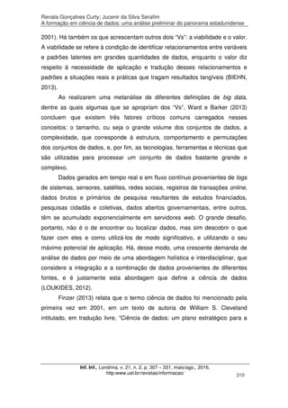 Renata Gonçalves Curty; Jucenir da Silva Serafim
A formação em ciência de dados: uma análise preliminar do panorama estadunidense
Inf. Inf., Londrina, v. 21, n. 2, p. 307 – 331, maio/ago., 2016.
http:www.uel.br/revistas/informacao/ 310
2001). Há também os que acrescentam outros dois “Vs”: a viabilidade e o valor.
A viabilidade se refere à condição de identificar relacionamentos entre variáveis
e padrões latentes em grandes quantidades de dados, enquanto o valor diz
respeito à necessidade de aplicação e tradução desses relacionamentos e
padrões a situações reais e práticas que tragam resultados tangíveis (BIEHN,
2013).
Ao realizarem uma metanálise de diferentes definições de big data,
dentre as quais algumas que se apropriam dos “Vs”, Ward e Barker (2013)
concluem que existem três fatores críticos comuns carregados nesses
conceitos: o tamanho, ou seja o grande volume dos conjuntos de dados, a
complexidade, que corresponde à estrutura, comportamento e permutações
dos conjuntos de dados, e, por fim, as tecnologias, ferramentas e técnicas que
são utilizadas para processar um conjunto de dados bastante grande e
complexo.
Dados gerados em tempo real e em fluxo contínuo provenientes de logs
de sistemas, sensores, satélites, redes sociais, registros de transações online,
dados brutos e primários de pesquisa resultantes de estudos financiados,
pesquisas cidadãs e coletivas, dados abertos governamentais, entre outros,
têm se acumulado exponencialmente em servidores web. O grande desafio,
portanto, não é o de encontrar ou localizar dados, mas sim descobrir o que
fazer com eles e como utilizá-los de modo significativo, e utilizando o seu
máximo potencial de aplicação. Há, desse modo, uma crescente demanda de
análise de dados por meio de uma abordagem holística e interdisciplinar, que
considere a integração e a combinação de dados provenientes de diferentes
fontes, e é justamente esta abordagem que define a ciência de dados
(LOUKIDES, 2012).
Finzer (2013) relata que o termo ciência de dados foi mencionado pela
primeira vez em 2001, em um texto de autoria de William S. Cleveland
intitulado, em tradução livre, “Ciência de dados: um plano estratégico para a
 