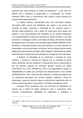 Renata Gonçalves Curty; Jucenir da Silva Serafim
A formação em ciência de dados: uma análise preliminar do panorama estadunidense
Inf. Inf., Londrina, v. 21, n. 2, p. 307 – 331, maio/ago., 2016.
http:www.uel.br/revistas/informacao/ 311
expansão das áreas técnicas no campo da Estatística”3
, o qual tinha por
objetivo aliar a estatística à programação e à computação. No entanto,
Cleveland (2001) utiliza a nomenclatura data analyst e pouco descreve as
características deste profissional.
O relatório britânico encomendado pela Joint Information Systems
Committee (JISC) acerca das habilidades, dos papéis e da carreira dos
cientistas de dados, reconhece a dificuldade de um consenso quanto à
definição deste profissional, mas o define de modo geral como aquele que
trabalha in loco onde pesquisas são realizadas, ou em estreita colaboração
com os pesquisadores ou grupos de cientistas em centros de dados, e que está
envolvido na investigação criativa e de análise de dados, oferecendo soluções
tecnológicas para o manuseio e uso de dados digitais (SWAN; BROWN, 2008).
Entretanto, é importante ponderar que esta descrição é um tanto restritiva em
comparação a outras encontradas na literatura, pois as autoras definem outros
papéis como gerenciadores de dados (data manager) e bibliotecários de dados
(data librarians), subdividindo suas atribuições na ecologia da ciência de dados.
A despeito da dificuldade de se caracterizar a profissão de modo
uníssono, a literatura é unânime em enfatizar que os cientistas de dados
devem apresentar domínio estatístico e computacional para a programação e
uso de sistemas capazes de processar grandes volumes de dados
(CHATIFELD et al., 2014; GRANVILLE, 2014) e ter capacidade de explorar a
inteligibilidade em dados que a princípio são desestruturados e sem sentido
(VAN DER AALST, 2014). Granville (2014) descreve o cientista de dados como
um profissional generalista que conhece negócios, estatística, ciência da
computação, capaz de relacionar alguns conhecimentos específicos entre os
quais arquitetura de dados, comunicação no ambiente empresarial e outros.
Conaway (2010) acrescenta mais uma dimensão de habilidades, ao
articular que a ciência de dados constitui-se como a congruência entre
domínios computacionais, habilidades de matemática e estatística, e
3
Do original: “Data Science: an action plan for expanding the technical areas of the field of
Statistics”.
 