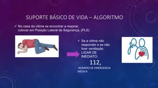SUPORTE BÁSICO DE VIDA – ALGORITMO
 No casa da vitima se encontrar a respirar,
colocar em Posição Lateral de Segurança, (PLS)
 Se a vitima não
responder e se não
tiver ventilação
LIGAR DE
IMEDIATO:
112,
NÚMERO DE EMERGENCIA
MÉDICA
 