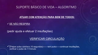 SUPORTE BÁSICO DE VIDA – ALGORITMO
ATUAR COM ATENÇÃO PARA BEM DE TODOS:
 SE NÃO RESPIRA
(pedir ajuda e efetuar 2 insuflações)
VERIFICAR CIRCULAÇÃO
(Palpar pulso cardíaco,10 segundos)-------tem pulso-----continuar insuflações,
verificar o pulso de 1/1minuto
 