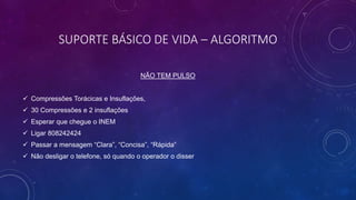SUPORTE BÁSICO DE VIDA – ALGORITMO
NÃO TEM PULSO
 Compressões Torácicas e Insuflações,
 30 Compressões e 2 insuflações
 Esperar que chegue o INEM
 Ligar 808242424
 Passar a mensagem “Clara”, “Concisa”, “Rápida”
 Não desligar o telefone, só quando o operador o disser
 