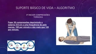 SUPORTE BÁSICO DE VIDA – ALGORITMO
6º INICIAR COMPRESSÕES
TORÁCICA
Fazer 30 compressões deprimindo o
esterno 5-6 cm a uma frequência de pelo
menos, 100 por minuto e não mais que 120
por minuto.
 