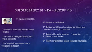SUPORTE BÁSICO DE VIDA – ALGORITMO
7º - INICIAR INSUFLAÇÕES:
1º- Verificar a boca da vítima e retirar
objetos.
2º- Inclinar a cabeça da vítima para
trás o suficiente.
3º- Comprimir as narinas, com o
polegar e indicador.
4º- Inspirar normalmente.
5º- Colocar os lábios sobre a boca da vítima, com
máscara de proteção individual.
6º- Soprar até o peito expandir – 1 segundo.
7º- Deixar o peito baixar.
8º- Inspire novamente e faça a segunda insuflação.
 