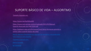 SUPORTE BÁSICO DE VIDA – ALGORITMO
Trabalho baseado em:
https://youtu.be/HeZ0jfqodK0
https://www.inem.pt/wp-content/uploads/2021/02/Manual-
Suporte-Avancado-de-Vida-2020.pdf
https://pplware.sapo.pt/informacao/inem-lanca-formacao-gratuita-e-
online-sobre-suporte-basico-de-vida/
Retirei alguma informação nos manuais de bombeiro, facultado pelo
meu esposo e tirei duvidas
Trabalho realizado por:
Maria Canadas
Nº-2003436
 