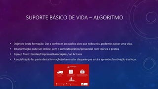 SUPORTE BÁSICO DE VIDA – ALGORITMO
• Objetivo desta formação: Dar a conhecer ao publico alvo que todos nós, podemos salvar uma vida.
• Esta formação pode ser Online, sem o contexto prático/presencial com teórica e pratica
• Espaço físico: Escolas/Empresas/Associações/ ao Ar Livre
• A socialização faz parte desta formação/o bem estar daquele que está a aprender/motivação é o foco
 
