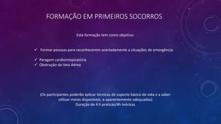 FORMAÇÃO EM PRIMEIROS SOCORROS
Esta formação tem como objetivo:
 Formar pessoas para reconhecerem acertadamente a situações de emergência:
 Paragem cardiorrespiratória
 Obstrução da Veia Aérea
(Os participantes poderão aplicar técnicas de suporte básico de vida e a saber
utilizar meios disponíveis, e aparentemente adequados)
Duração de 4 h praticas/4h teóricas
 