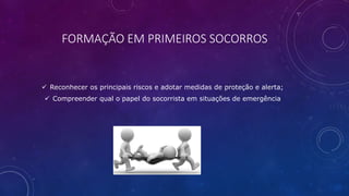 FORMAÇÃO EM PRIMEIROS SOCORROS
 Reconhecer os principais riscos e adotar medidas de proteção e alerta;
 Compreender qual o papel do socorrista em situações de emergência
 