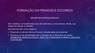 FORMAÇÃO EM PRIMEIROS SOCORROS
Conceito de primeiros socorros:
São medidas e procedimentos que são aplicados a uma pessoa; ferida, que
esteja em perigo ou doente.
Esta técnica tem como objetivo:
 Preservar a vida da Vitima e Prevenir complicações já existentes
 Promover a sua estabilidade até a chegada de profissionais de saúde;
BOMBEIROS ESPECIALIZADOS; INEM; OU ATENDIMENTO MEDICO ADQUADO
À SITUAÇÃO.
 