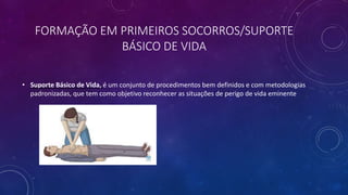 FORMAÇÃO EM PRIMEIROS SOCORROS/SUPORTE
BÁSICO DE VIDA
• Suporte Básico de Vida, é um conjunto de procedimentos bem definidos e com metodologias
padronizadas, que tem como objetivo reconhecer as situações de perigo de vida eminente
 