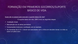 FORMAÇÃO EM PRIMEIROS SOCORROS/SUPORTE
BÁSICO DE VIDA
Quais são os passos para executar o suporte básico de vida?
O suporte básico de vida, (SBV) inclui as seguintes etapas:
 Avaliação inicial;
 Manutenção de via aérea permeável;
 Compressões torácicas e ventilação com ar expirado.
 As manobras de S. B. V. devem ser executadas com a vítima em decúbito dorsal, no chão ou
sobre um plano duro.
 