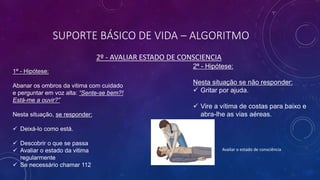 SUPORTE BÁSICO DE VIDA – ALGORITMO
2º - AVALIAR ESTADO DE CONSCIENCIA
1ª - Hipótese:
Abanar os ombros da vitima com cuidado
e perguntar em voz alta: “Sente-se bem?!
Está-me a ouvir?”
Nesta situação, se responder:
 Deixá-lo como está.
 Descobrir o que se passa
 Avaliar o estado da vitima
regularmente
 Se necessário chamar 112
2ª - Hipótese:
Nesta situação se não responder:
 Gritar por ajuda.
 Vire a vítima de costas para baixo e
abra-lhe as vias aéreas.
Avaliar o estado de consciência
 