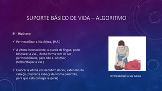 SUPORTE BÁSICO DE VIDA – ALGORITMO
3ª - Hipótese:
 Permeabilizar a Via Aérea, (V.A.)
 A vitima inconsciente, a queda da língua; pode
bloquear a V.A., desta forma tem de ser
permeabilizada, para não a obstruir,
(fechar/tapar a V.A.)
 Colocar a vitima em decúbito dorsal, extensão da
cabeça,(manter a cabeça da vitima para trás,
para que esta consiga respirar)
Permeabilizar a Via Aérea
 