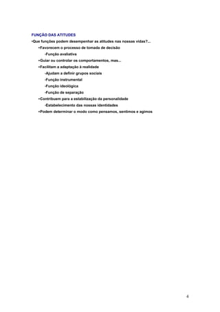 FUNÇÃO DAS ATITUDES
•Que funções podem desempenhar as atitudes nas nossas vidas?...
   Favorecem o processo de tomada de decisão
       •Função   avaliativa
   Guiar ou controlar os comportamentos, mas...
   Facilitam a adaptação à realidade
       •Ajudam   a definir grupos sociais
       •Função   instrumental
       •Função   ideológica
       •Função   de separação
   Contribuem para a estabilização da personalidade
       •Estabelecimento   das nossas identidades
   Podem determinar o modo como pensamos, sentimos e agimos




                                                                  4
 