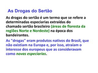 As Drogas do Sertão
As drogas do sertão é um termo que se refere a
determinadas especiarias extraídas do
chamado sertão brasileiro (áreas de floresta da
regiões Norte e Nordeste) na época dos
bandeirantes.
As "drogas" eram produtos nativos do Brasil, que
não existiam na Europa e, por isso, atraíam o
interesse dos europeus que as consideravam
como novas especiarias.
 
