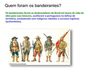 Quem foram os bandeirantes?
Os bandeirantes foram os desbravadores do Brasil em busca de mão de
obra para suas lavouras, auxiliaram o portugueses na defesa do
território, combatendo com indígenas rebeldes e escravos fugitivos
(quilombolas).
 