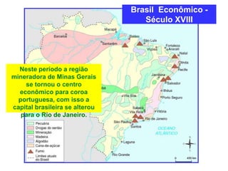 Brasil Econômico -
Século XVIII
Neste período a região
mineradora de Minas Gerais
se tornou o centro
econômico para coroa
portuguesa, com isso a
capital brasileira se alterou
para o Rio de Janeiro.
 