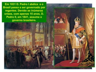 Em 1831 D. Pedro I abdica e o
Brasil passa a ser governado por
regentes. Devido as inúmeras
crises, com apenas 15 anos, D.
Pedro II, em 1841, assume o
governo brasileiro.
 
