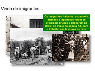 Vinda de imigrantes...
Os imigrantes italianos, espanhóis,
alemães e japoneses foram os
principais grupos a chegarem no
Brasil no início do século XX, para
o trabalho nas lavouras de café.
 