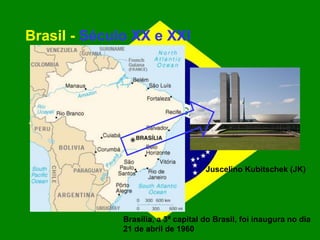 Brasil - Século XX e XXI
Brasília, a 3ª capital do Brasil, foi inaugura no dia
21 de abril de 1960
Juscelino Kubitschek (JK)
 
