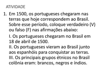 ATIVIDADE
1. Em 1500, os portugueses chegaram nas
terras que hoje correspondem ao Brasil.
Sobre esse período, coloque verdadeiro (V)
ou falso (F) nas afirmações abaixo:
I. Os portugueses chegaram no Brasil em
18 de abril de 1500.
II. Os portugueses vieram ao Brasil junto
aos espanhóis para conquistar as terras.
III. Os principais grupos étnicos no Brasil
colônia eram: brancos, negros e índios.
 