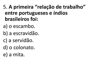 5. A primeira “relação de trabalho”
entre portugueses e índios
brasileiros foi:
a) o escambo.
b) a escravidão.
c) a servidão.
d) o colonato.
e) a mita.
 