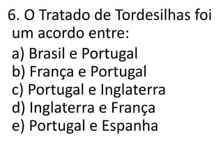 6. O Tratado de Tordesilhas foi
um acordo entre:
a) Brasil e Portugal
b) França e Portugal
c) Portugal e Inglaterra
d) Inglaterra e França
e) Portugal e Espanha
 