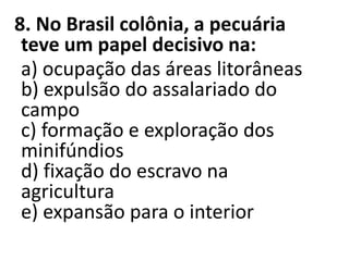 8. No Brasil colônia, a pecuária
teve um papel decisivo na:
a) ocupação das áreas litorâneas
b) expulsão do assalariado do
campo
c) formação e exploração dos
minifúndios
d) fixação do escravo na
agricultura
e) expansão para o interior
 