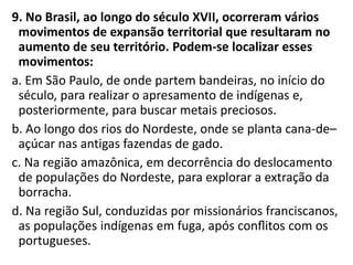 9. No Brasil, ao longo do século XVII, ocorreram vários
movimentos de expansão territorial que resultaram no
aumento de seu território. Podem-se localizar esses
movimentos:
a. Em São Paulo, de onde partem bandeiras, no início do
século, para realizar o apresamento de indígenas e,
posteriormente, para buscar metais preciosos.
b. Ao longo dos rios do Nordeste, onde se planta cana-de–
açúcar nas antigas fazendas de gado.
c. Na região amazônica, em decorrência do deslocamento
de populações do Nordeste, para explorar a extração da
borracha.
d. Na região Sul, conduzidas por missionários franciscanos,
as populações indígenas em fuga, após conﬂitos com os
portugueses.
 