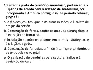 10. Grande parte do território amazônico, pertencente à
Espanha de acordo com o Tratado de Tordesilhas, foi
incorporado à América portuguesa, no período colonial,
graças à:
a. Ação dos jesuítas, que instalaram missões, e à coleta de
drogas do sertão.
b. Construção de fortes, contra os ataques estrangeiros, e
à extração de borracha.
c. Instalação de núcleos urbanos em pontos estratégicos e
à criação de gado.
d. Construção de ferrovias, a fm de interligar o território, e
ao extrativismo vegetal.
e. Organização de bandeiras para capturar índios e à
aquisição do Acre.
 