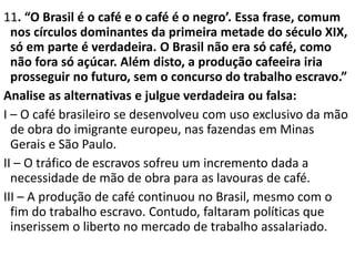 11. “O Brasil é o café e o café é o negro’. Essa frase, comum
nos círculos dominantes da primeira metade do século XIX,
só em parte é verdadeira. O Brasil não era só café, como
não fora só açúcar. Além disto, a produção cafeeira iria
prosseguir no futuro, sem o concurso do trabalho escravo.”
Analise as alternativas e julgue verdadeira ou falsa:
I – O café brasileiro se desenvolveu com uso exclusivo da mão
de obra do imigrante europeu, nas fazendas em Minas
Gerais e São Paulo.
II – O tráfico de escravos sofreu um incremento dada a
necessidade de mão de obra para as lavouras de café.
III – A produção de café continuou no Brasil, mesmo com o
fim do trabalho escravo. Contudo, faltaram políticas que
inserissem o liberto no mercado de trabalho assalariado.
 