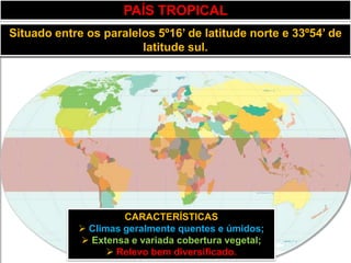 PAÍS TROPICAL
Situado entre os paralelos 5º16’ de latitude norte e 33º54’ de
                        latitude sul.




                     CARACTERÍSTICAS
             Climas geralmente quentes e úmidos;
             Extensa e variada cobertura vegetal;
                   Relevo bem diversificado.
 