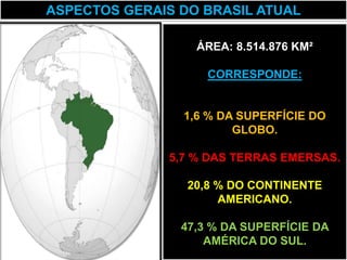 ASPECTOS GERAIS DO BRASIL ATUAL

                  ÁREA: 8.514.876 KM²

                    CORRESPONDE:


                1,6 % DA SUPERFÍCIE DO
                        GLOBO.

              5,7 % DAS TERRAS EMERSAS.

                 20,8 % DO CONTINENTE
                      AMERICANO.

                47,3 % DA SUPERFÍCIE DA
                    AMÉRICA DO SUL.
 