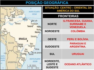 POSIÇÃO GEOGRÁFICA
        SITUAÇÃO: CENTRO – ORIENTAL DA
               AMÉRICA DO SUL

                 FRONTEIRAS
                   G.FRANCESA, GUIANA,
         NORTE         SURINAME E
                       VENEZUELA.
        NOROESTE        COLÔMBIA


         OESTE        PERU E BOLÍVIA.
                       PARAGUAI E
        SUDOESTE       ARGENTINA.

          SUL            URUGUAI

       NORDESTE,
        LESTE E     OCEANO ATLÂNTICO
        SUDESTE
 