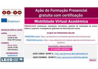 PÚBLICO-ALVO: professores, estudantes, formadores, gestores de instituições de ensino
(básico e superior), investigadores, gabinetes de elearning entre outros
CLIQUE NO PROGRAMA ONLINE
PROGRAMA Lisboa [http://pt.slideshare.net/leaduab/agenda-ao-de-formao-ouvm]
PROGRAMA Coimbra [http://www.slideshare.net/leaduab/agenda-ao-de-formao-ouvm-
coimbra ]
Ação de Formação Presencial
gratuita com certificação
Mobilidade Virtual Académica
ESCOLHA DATA E LOCAL
LISBOA
6 de Junho
14.00-17:00
Hotel VIP Zurique
COIMBRA
23 de Junho
14.00- 17:00
UAb Coimbra
INSCRIÇÕES OBRIGATÓRIAS
AÇÃO LISBOA OUVM´1 | http://goo.gl/forms/S6ziuJdKhw08nkJe2
AÇÃO COIMBRA OUVM´2 | http://goo.gl/forms/RJAJiTUirJvBIio83
INFORMAÇÕES
lead@uab.pt
Nº LUGARES LIMITADOS
#ouvm
 