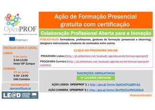 PÚBLICO-ALVO: formadores, professores, gestores de formação (presencial e elearning),
designers instrucionais, criadores de conteúdos entre outros
CLIQUE NO PROGRAMA ONLINE
PROGRAMA Lisboa [http://pt.slideshare.net/leaduab/agenda-ao-de-formao-openprof]
PROGRAMA Coimbra [http://pt.slideshare.net/leaduab/agenda-ao-de-formao-openprof-
coimbra]
Ação de Formação Presencial
gratuita com certificação
Colaboração Profissional Aberta para a Inovação
ESCOLHA DATA E LOCAL
LISBOA
6 de Junho
9.00-13:00
Hotel VIP Zurique
COIMBRA
23 de Junho
9.00- 13:00
UAb Coimbra
INSCRIÇÕES OBRIGATÓRIAS
AÇÃO LISBOA OPENPROF´1 | http://goo.gl/forms/OgACbdIYUgIBIY4j1
AÇÃO COIMBRA OPENPROF´2 | http://goo.gl/forms/QbrPDkFUcRM32S9o2
INFORMAÇÕES
openprof@uab.pt
Nº LUGARES LIMITADOS
#openprofproject
 