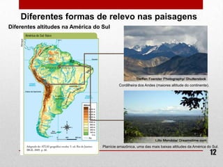 Diferentes formas de relevo nas paisagens
Diferentes altitudes na América do Sul




                                            Cordilheira dos Andes (maiores altitude do continente).




                                   Planície amazônica, uma das mais baixas altitudes da América do Sul.
                                                                                                      12
 