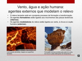Vento, água e ação humana:
  agentes externos que modelam o relevo
 •   O relevo terrestre está em constante processo de formação e transformação.
 •   Os agentes formadores estão ligados aos movimentos das placas tectônicas
     (internos).
 •   Os agentes modeladores do relevo estão ligados ao vento, à chuva e à ação
     humana (externos).




Lava quente derretida, magma na superfície   Formação rochosa erodida pela ação do vento,
terrestre.                                   da chuva e pelas alterações de temperatura.
                                                                                            13
 