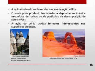 • A ação erosiva do vento recebe o nome de ação eólica.
• O vento pode produzir, transportar e depositar sedimentos
  (resquícios de rochas ou de partículas da decomposição de
  seres vivos).
• A ação do vento produz formatos interessantes nas
  superfícies afetadas.




  Parque Estadual das          Parque Nacional dos Arcos, Utah, EUA.
  Rochas, Novo México, EUA.


                                                                       15
 