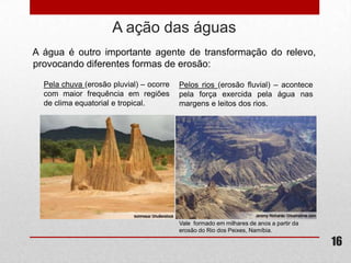 A ação das águas
A água é outro importante agente de transformação do relevo,
provocando diferentes formas de erosão:

  Pela chuva (erosão pluvial) – ocorre   Pelos rios (erosão fluvial) – acontece
  com maior frequência em regiões        pela força exercida pela água nas
  de clima equatorial e tropical.        margens e leitos dos rios.




                                         Vale formado em milhares de anos a partir da
                                         erosão do Rio dos Peixes, Namíbia.

                                                                                        16
 