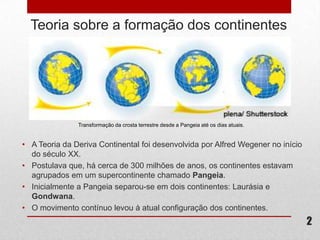 Teoria sobre a formação dos continentes




               Transformação da crosta terrestre desde a Pangeia até os dias atuais.


• A Teoria da Deriva Continental foi desenvolvida por Alfred Wegener no início
  do século XX.
• Postulava que, há cerca de 300 milhões de anos, os continentes estavam
  agrupados em um supercontinente chamado Pangeia.
• Inicialmente a Pangeia separou-se em dois continentes: Laurásia e
  Gondwana.
• O movimento contínuo levou à atual configuração dos continentes.
                                                                                       2
 