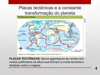 Placas tectônicas e a constante
          transformação do planeta




PLACAS TECTÔNICAS: blocos gigantescos de rochas com
muitos quilômetros de altura que formam a crosta terrestre e
deslizam sobre o magma.
                                                               4
 