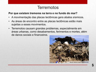 Terremotos
Por que existem tremores na terra e no fundo do mar?
• A movimentação das placas tectônicas gera abalos sísmicos.
• As áreas de encontro entre as placas tectônicas estão mais
  sujeitas a esses movimentos.
• Terremotos causam grandes problemas, especialmente em
  áreas urbanas, como desabamentos, ferimentos e mortes, além
  de danos sociais e financeiros.




                                                                5
 
