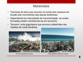 Maremotos
• Tremores de terra que ocorrem no fundo dos oceanos em
  função dos movimentos das placas tectônicas.
• Dependendo da intensidade da movimentação, as ondas
  formadas podem transformar-se em tsunamis.
• Tsunami: onda gigantesca que provoca catástrofes nas
  cidades da costa litorânea.




       Tsunami atinge área urbana.       Onda gigante chegando à cidade.

                                                                           6
 