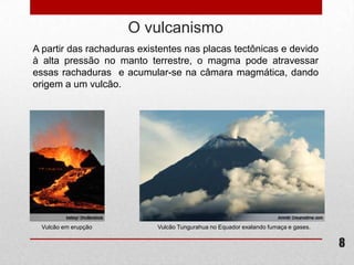 O vulcanismo
A partir das rachaduras existentes nas placas tectônicas e devido
à alta pressão no manto terrestre, o magma pode atravessar
essas rachaduras e acumular-se na câmara magmática, dando
origem a um vulcão.




  Vulcão em erupção         Vulcão Tungurahua no Equador exalando fumaça e gases.


                                                                                    8
 