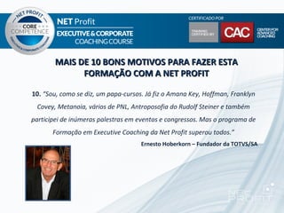 MAIS DE 10 BONS MOTIVOS PARA FAZER ESTA
             FORMAÇÃO COM A NET PROFIT

10. “Sou, como se diz, um papa-cursos. Já fiz o Amana Key, Hoffman, Franklyn
 Covey, Metanoia, vários de PNL, Antroposofia do Rudolf Steiner e também
participei de inúmeras palestras em eventos e congressos. Mas o programa de
       Formação em Executive Coaching da Net Profit superou todos.”
                                     Ernesto Hoberkorn – Fundador da TOTVS/SA
 